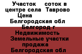 Участок  6 соток в центре села  Таврово › Цена ­ 1 600 000 - Белгородская обл., Белгород г. Недвижимость » Земельные участки продажа   . Белгородская обл.